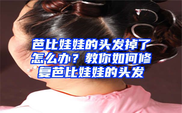 芭比娃娃的头发掉了怎么办？教你如何修复芭比娃娃的头发