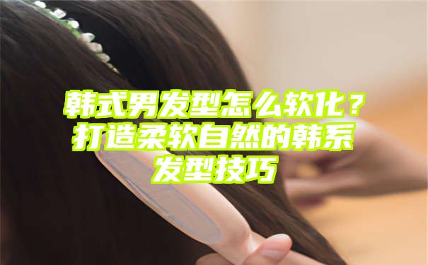 韩式男发型怎么软化？打造柔软自然的韩系发型技巧