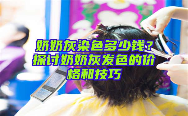 奶奶灰染色多少钱？探讨奶奶灰发色的价格和技巧