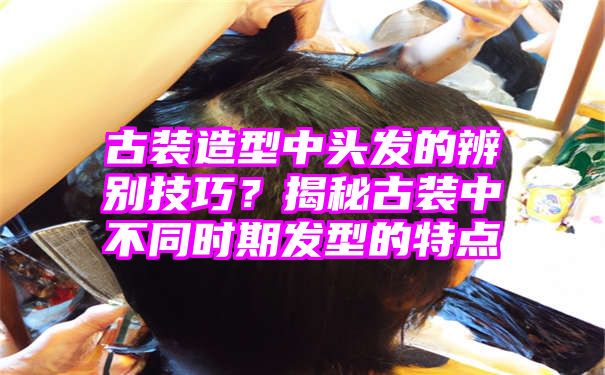 古装造型中头发的辨别技巧？揭秘古装中不同时期发型的特点