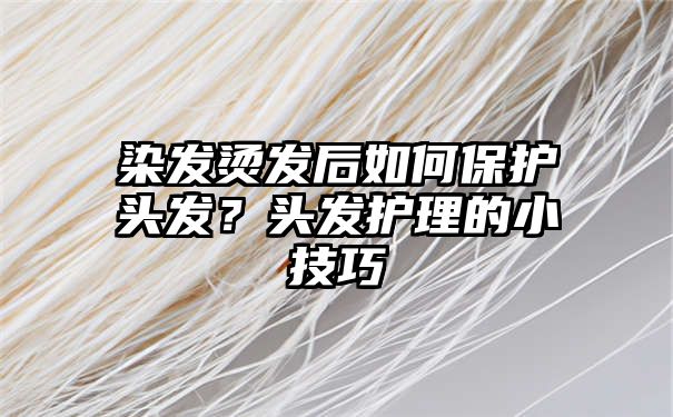 染发烫发后如何保护头发？头发护理的小技巧