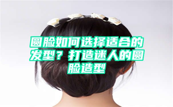 圆脸如何选择适合的发型？打造迷人的圆脸造型