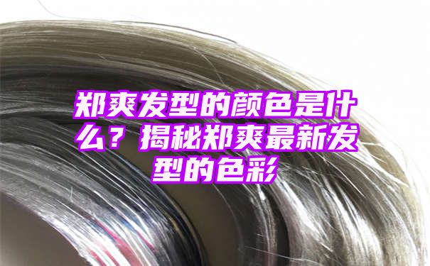 郑爽发型的颜色是什么？揭秘郑爽最新发型的色彩