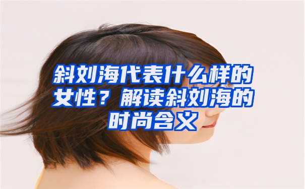 斜刘海代表什么样的女性？解读斜刘海的时尚含义