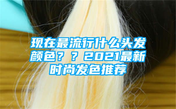 现在最流行什么头发颜色？？2021最新时尚发色推荐