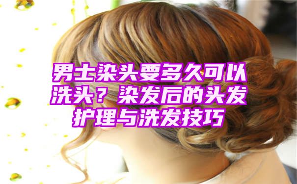 男士染头要多久可以洗头？染发后的头发护理与洗发技巧