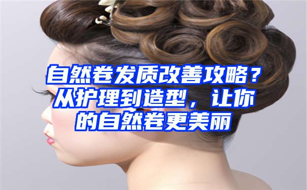 自然卷发质改善攻略？从护理到造型，让你的自然卷更美丽