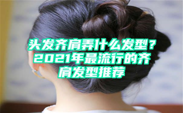 头发齐肩弄什么发型？2021年最流行的齐肩发型推荐