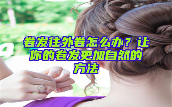 卷发往外卷怎么办？让你的卷发更加自然的方法