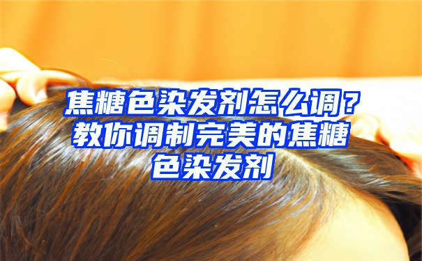 焦糖色染发剂怎么调？教你调制完美的焦糖色染发剂