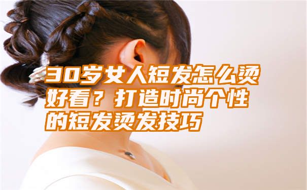 30岁女人短发怎么烫好看？打造时尚个性的短发烫发技巧