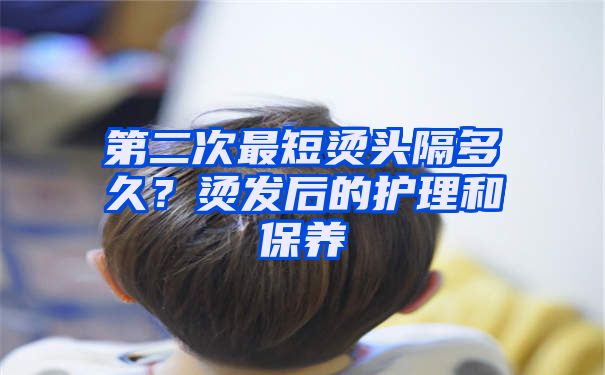 第二次最短烫头隔多久？烫发后的护理和保养