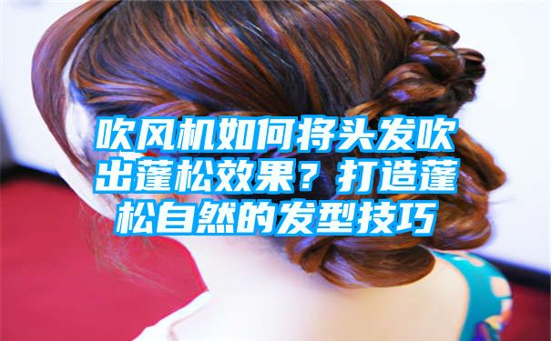 吹风机如何将头发吹出蓬松效果？打造蓬松自然的发型技巧