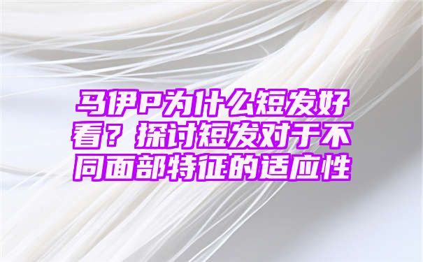 马伊P为什么短发好看？探讨短发对于不同面部特征的适应性