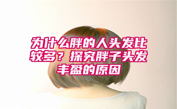 为什么胖的人头发比较多？探究胖子头发丰盈的原因