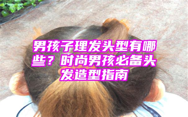 男孩子理发头型有哪些？时尚男孩必备头发造型指南