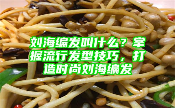 刘海编发叫什么？掌握流行发型技巧，打造时尚刘海编发