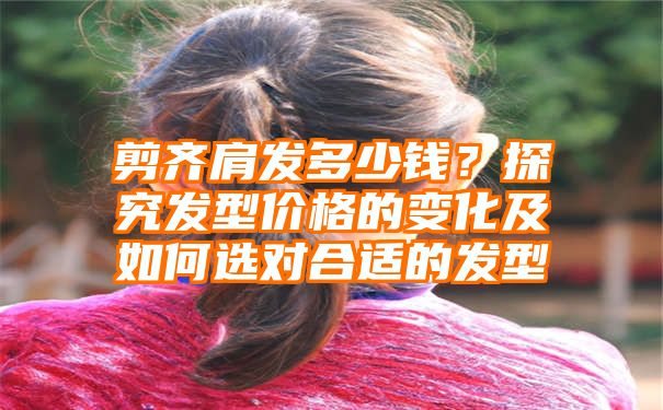 剪齐肩发多少钱？探究发型价格的变化及如何选对合适的发型