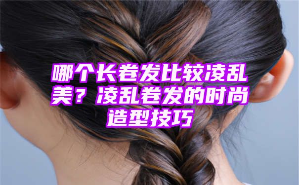 哪个长卷发比较凌乱美？凌乱卷发的时尚造型技巧