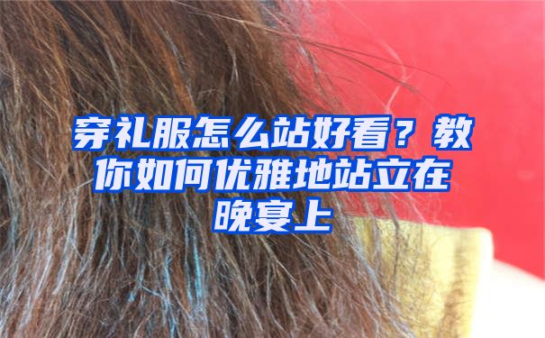 穿礼服怎么站好看？教你如何优雅地站立在晚宴上