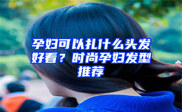 孕妇可以扎什么头发好看？时尚孕妇发型推荐