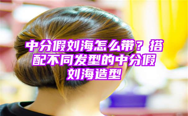 中分假刘海怎么带？搭配不同发型的中分假刘海造型