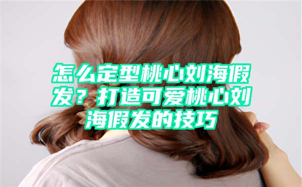 怎么定型桃心刘海假发？打造可爱桃心刘海假发的技巧