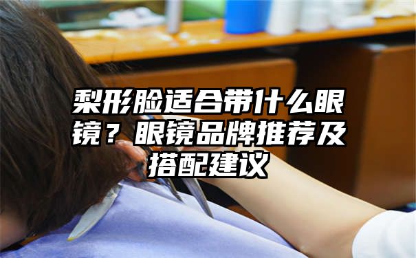 梨形脸适合带什么眼镜？眼镜品牌推荐及搭配建议