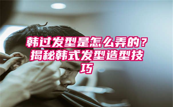 韩过发型是怎么弄的？揭秘韩式发型造型技巧