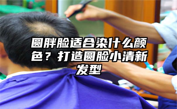 圆胖脸适合染什么颜色？打造圆脸小清新发型