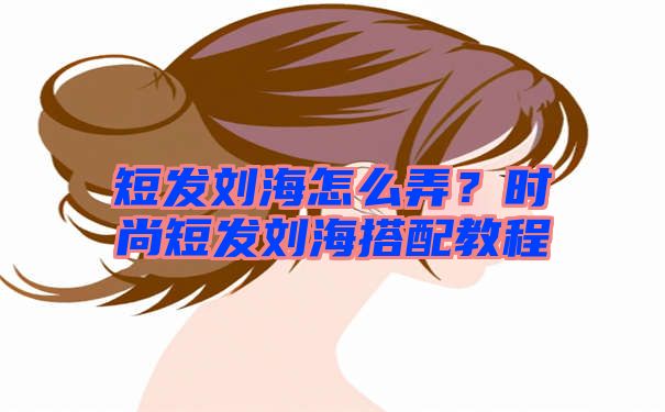 短发刘海怎么弄？时尚短发刘海搭配教程