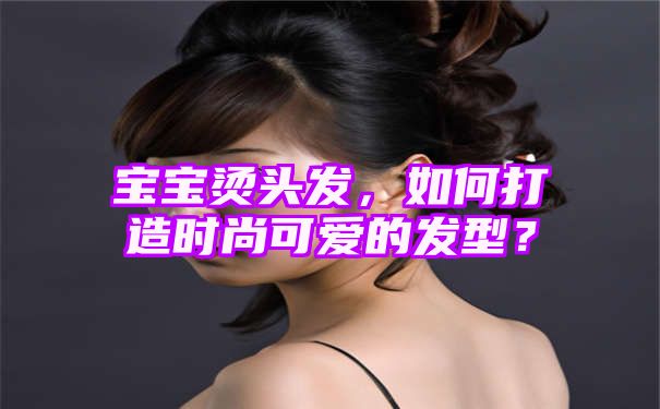 宝宝烫头发，如何打造时尚可爱的发型？