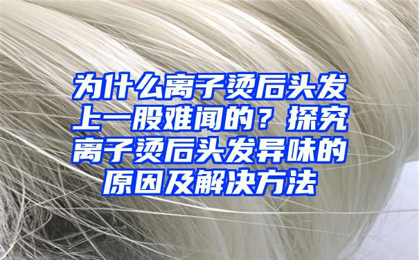 为什么离子烫后头发上一股难闻的？探究离子烫后头发异味的原因及解决方法