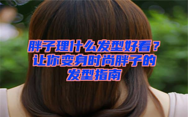 胖子理什么发型好看？让你变身时尚胖子的发型指南