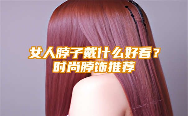 女人脖子戴什么好看？时尚脖饰推荐