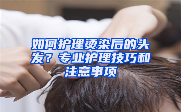 如何护理烫染后的头发？专业护理技巧和注意事项