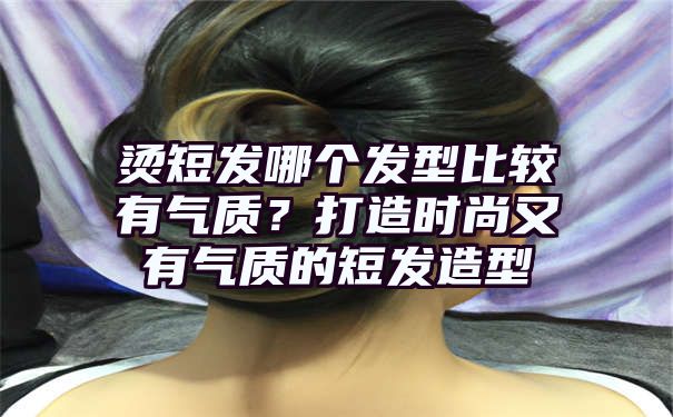 烫短发哪个发型比较有气质？打造时尚又有气质的短发造型