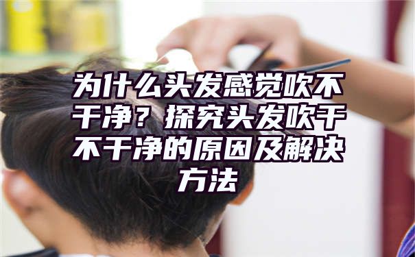 为什么头发感觉吹不干净？探究头发吹干不干净的原因及解决方法