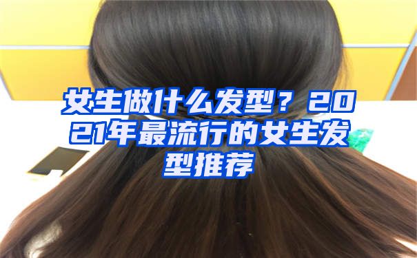 女生做什么发型？2021年最流行的女生发型推荐