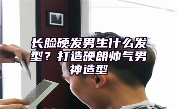 长脸硬发男生什么发型？打造硬朗帅气男神造型