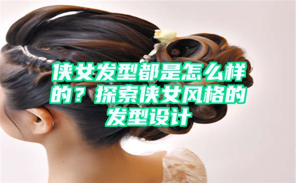 侠女发型都是怎么样的？探索侠女风格的发型设计