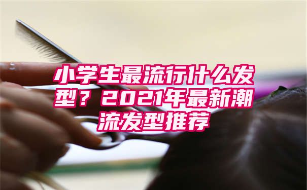 小学生最流行什么发型？2021年最新潮流发型推荐