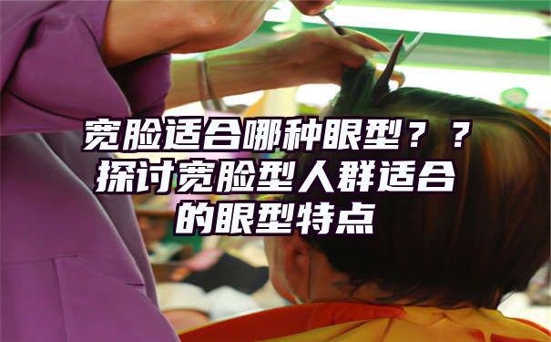 宽脸适合哪种眼型？？探讨宽脸型人群适合的眼型特点