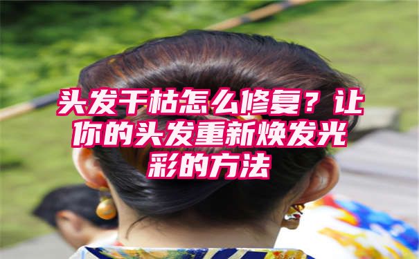 头发干枯怎么修复？让你的头发重新焕发光彩的方法