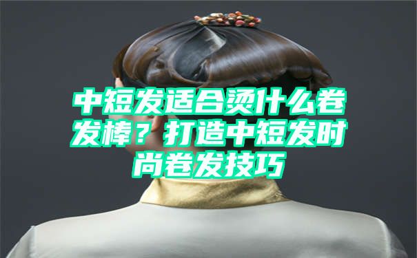 中短发适合烫什么卷发棒？打造中短发时尚卷发技巧