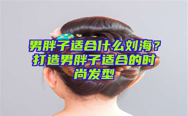 男胖子适合什么刘海？打造男胖子适合的时尚发型