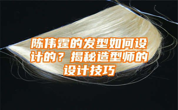 陈伟霆的发型如何设计的？揭秘造型师的设计技巧