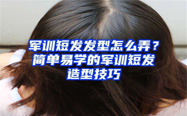 军训短发发型怎么弄？简单易学的军训短发造型技巧