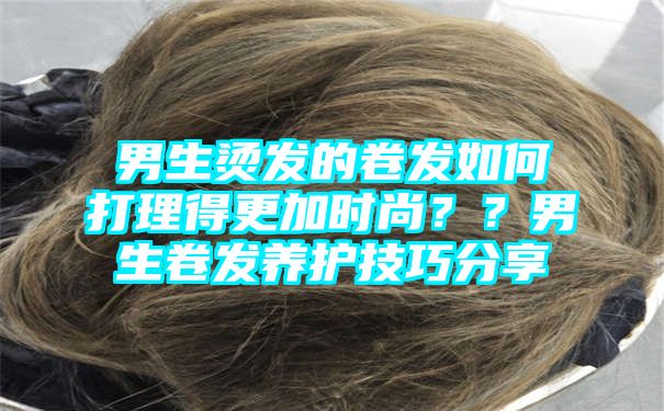 男生烫发的卷发如何打理得更加时尚？？男生卷发养护技巧分享