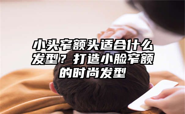 小头窄额头适合什么发型？打造小脸窄额的时尚发型